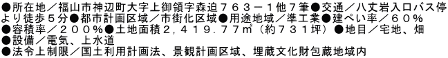 ●所在地／福山市神辺町大字上御領字森迫７６３－１他７筆●交通／八丈岩入口バス停 より徒歩５分●都市計画区域／市街化区域●用途地域／準工業●建ぺい率／６０％ ●容積率／２００％●土地面積２,４１９.７７㎡（約７３１坪）●地目／宅地、畑 ●設備／電気、上水道 ●法令上制限／国土利用計画法、景観計画区域、埋蔵文化財包蔵地域内